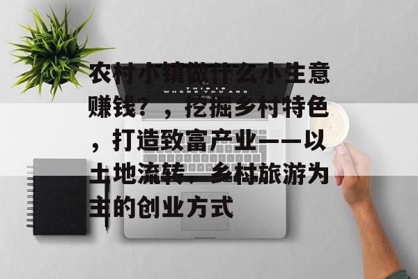 农村小镇做什么小生意赚钱?,挖掘乡村特色,打造致富产业——以土地流转、乡村旅游为主的创业方式 农村小镇做什么小生意赚钱?,挖掘乡村特色,打造致富产业——以土地流转、乡村旅游为主的创业方式