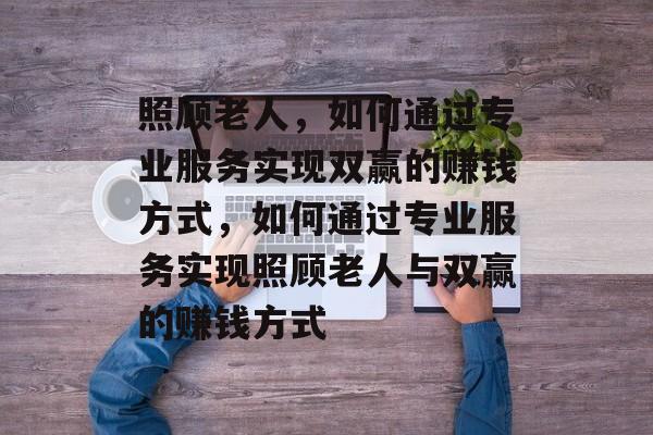 照顾老人,如何通过专业服务实现双赢的赚钱方式,如何通过专业服务实现照顾老人与双赢的赚钱方式 照顾老人,如何通过专业服务实现双赢的赚钱方式,如何通过专业服务实现照顾老人与双赢的赚钱方式