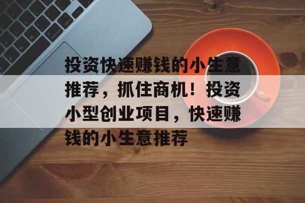 投资快速赚钱的小生意推荐,抓住商机!投资小型创业项目,快速赚钱的小生意推荐 投资快速赚钱的小生意推荐,抓住商机!投资小型创业项目,快速赚钱的小生意推荐