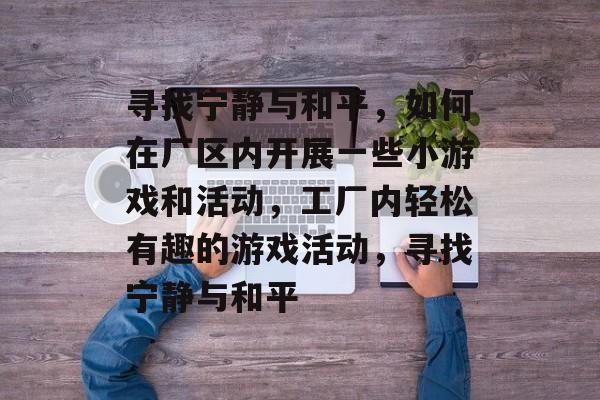 寻找宁静与和平，如何在厂区内开展一些小游戏和活动，工厂内轻松有趣的游戏活动，寻找宁静与和平