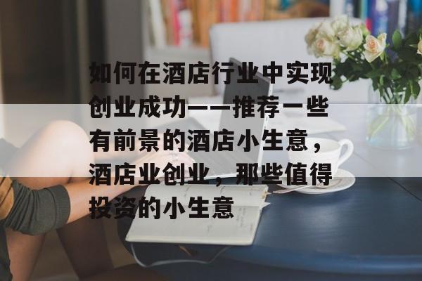 如何在酒店行业中实现创业成功——推荐一些有前景的酒店小生意,酒店业创业,那些值得投资的小生意 如何在酒店行业中实现创业成功——推荐一些有前景的酒店小生意,酒店业创业,那些值得投资的小生意