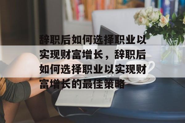 辞职后如何选择职业以实现财富增长，辞职后如何选择职业以实现财富增长的最佳策略