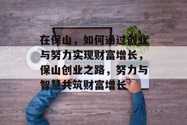 在保山，如何通过创业与努力实现财富增长，保山创业之路，努力与智慧共筑财富增长