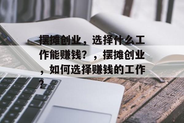 摆摊创业,选择什么工作能赚钱?,摆摊创业,如何选择赚钱的工作? 摆摊创业,选择什么工作能赚钱?,摆摊创业,如何选择赚钱的工作?