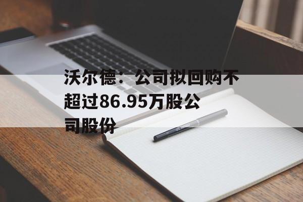 沃尔德:公司拟回购不超过86.95万股公司股份 沃尔德:公司拟回购不超过86.95万股公司股份