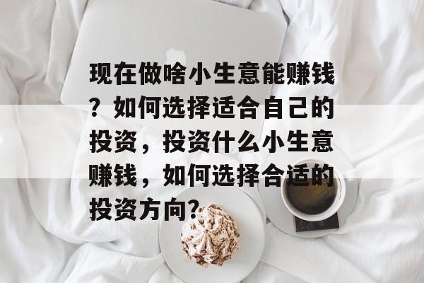 现在做啥小生意能赚钱?如何选择适合自己的投资,投资什么小生意赚钱,如何选择合适的投资方向? 现在做啥小生意能赚钱?如何选择适合自己的投资,投资什么小生意赚钱,如何选择合适的投资方向?