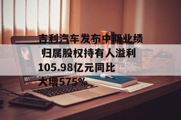 吉利汽车发布中期业绩 归属股权持有人溢利105.98亿元同比大增575% 吉利汽车发布中期业绩 归属股权持有人溢利105.98亿元同比大增575%