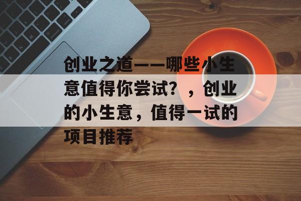 创业之道——哪些小生意值得你尝试？，创业的小生意，值得一试的项目推荐