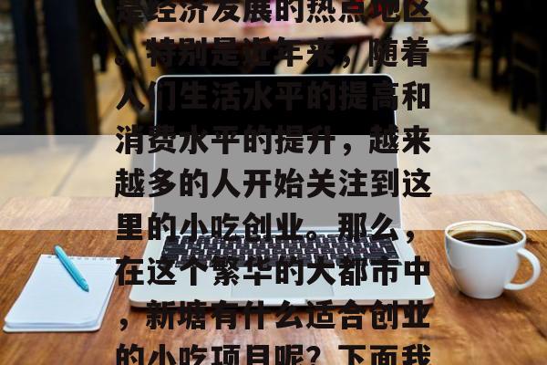 新塘作为一个有着丰富资源和独特地理环境的广东省广州市番禺区的新塘镇,一直以来都是经济发展的热点地区。特别是近年来,随着人们生活水平的提高和消费水平的提升,越来越多的人开始关注到这里的小吃创业。那么,在这个繁华的大都市中,新塘有什么适合创业的小吃项目呢?下面我们就来谈谈几个比较受欢迎的小吃类型。,新塘美食创业,哪种小吃最受欢迎?  新塘作为一个有着丰富资源和独特地理环境的广东省广州市番禺区的新塘镇,一直以来都是经济发展的热点地区。特别是近年来,随着人们生活水平的提高和消费水平的提升,越来越多的人开始关注到这里的小吃创业。那么,在这个繁华的大都市中,新塘有什么适合创业的小吃项目呢?下面我们就来谈谈几个比较受欢迎的小吃类型。,新塘美食创业,哪种小吃最受欢迎?