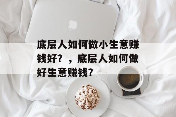 底层人如何做小生意赚钱好?,底层人如何做好生意赚钱? 底层人如何做小生意赚钱好?,底层人如何做好生意赚钱?