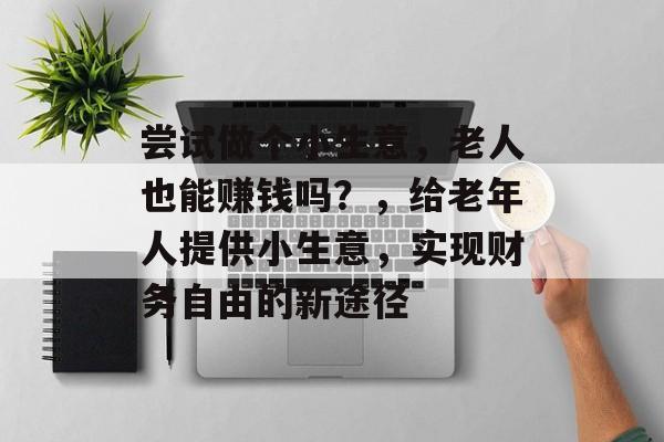 尝试做个小生意,老人也能赚钱吗?,给老年人提供小生意,实现财务自由的新途径 尝试做个小生意,老人也能赚钱吗?,给老年人提供小生意,实现财务自由的新途径
