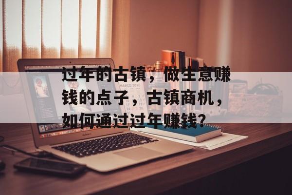 过年的古镇，做生意赚钱的点子，古镇商机，如何通过过年赚钱？