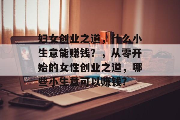 妇女创业之道,什么小生意能赚钱?,从零开始的女性创业之道,哪些小生意可以赚钱? 妇女创业之道,什么小生意能赚钱?,从零开始的女性创业之道,哪些小生意可以赚钱?