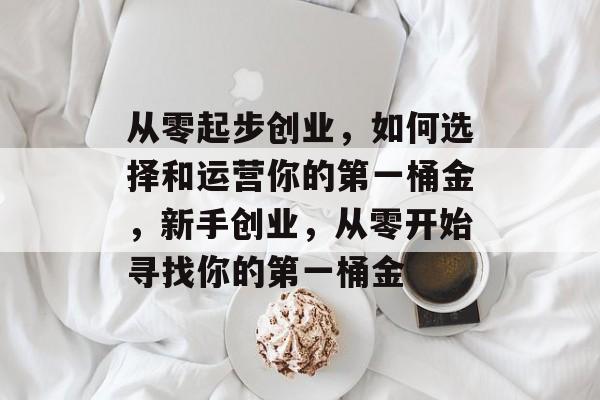 从零起步创业,如何选择和运营你的第一桶金,新手创业,从零开始寻找你的第一桶金 从零起步创业,如何选择和运营你的第一桶金,新手创业,从零开始寻找你的第一桶金