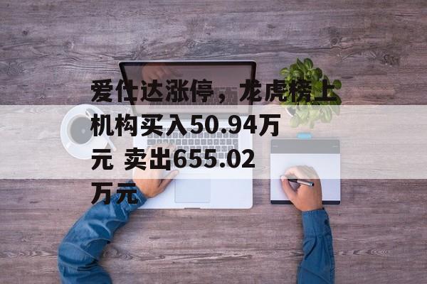 爱仕达涨停,龙虎榜上机构买入50.94万元 卖出655.02万元 爱仕达涨停,龙虎榜上机构买入50.94万元 卖出655.02万元