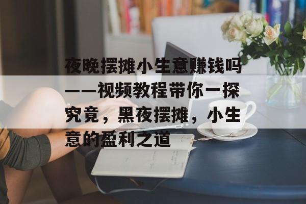 夜晚摆摊小生意赚钱吗——视频教程带你一探究竟,黑夜摆摊,小生意的盈利之道 夜晚摆摊小生意赚钱吗——视频教程带你一探究竟,黑夜摆摊,小生意的盈利之道
