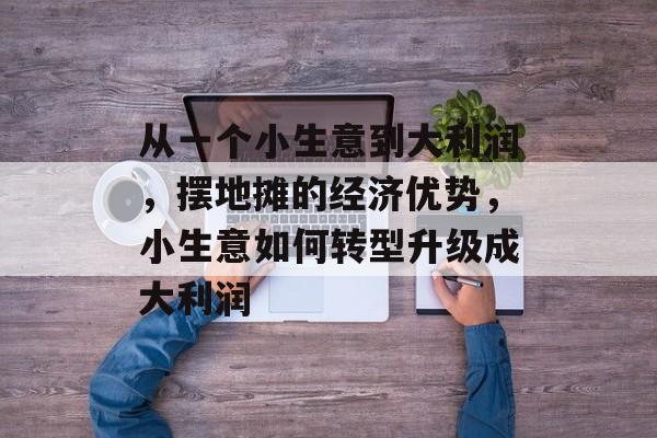 从一个小生意到大利润,摆地摊的经济优势,小生意如何转型升级成大利润 从一个小生意到大利润,摆地摊的经济优势,小生意如何转型升级成大利润