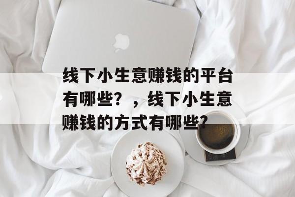 线下小生意赚钱的平台有哪些?,线下小生意赚钱的方式有哪些? 线下小生意赚钱的平台有哪些?,线下小生意赚钱的方式有哪些?