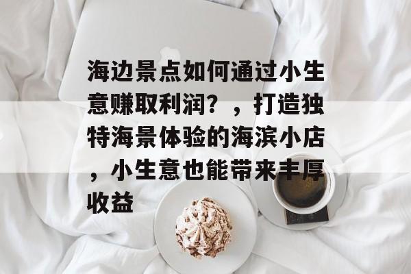 海边景点如何通过小生意赚取利润?,打造独特海景体验的海滨小店,小生意也能带来丰厚收益 海边景点如何通过小生意赚取利润?,打造独特海景体验的海滨小店,小生意也能带来丰厚收益