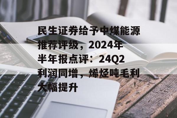 民生证券给予中煤能源推荐评级,2024年半年报点评:24Q2利润同增,烯烃吨毛利大幅提升 民生证券给予中煤能源推荐评级,2024年半年报点评:24Q2利润同增,烯烃吨毛利大幅提升