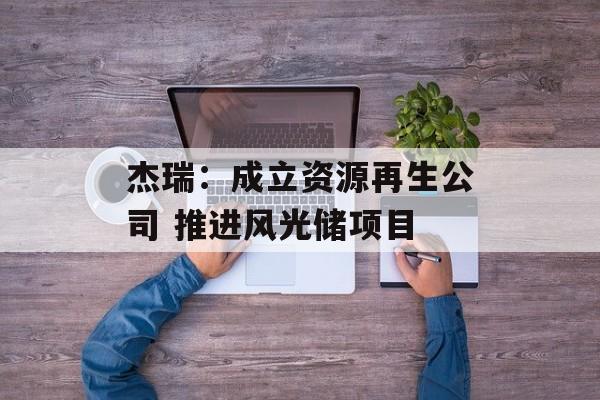 杰瑞:成立资源再生公司 推进风光储项目 杰瑞:成立资源再生公司 推进风光储项目