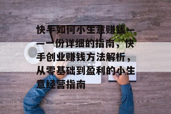 快手如何小生意赚钱——一份详细的指南,快手创业赚钱方法解析,从零基础到盈利的小生意经营指南 快手如何小生意赚钱——一份详细的指南,快手创业赚钱方法解析,从零基础到盈利的小生意经营指南