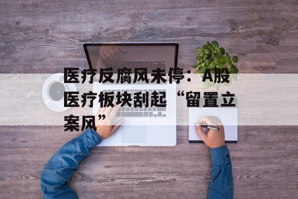 医疗反腐风未停:A股医疗板块刮起“留置立案风” 医疗反腐风未停:A股医疗板块刮起“留置立案风”