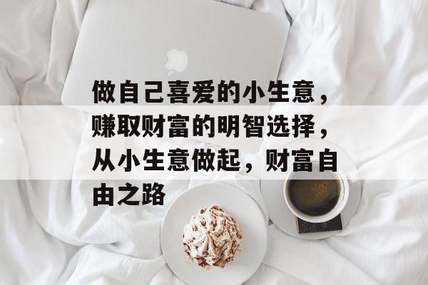 做自己喜爱的小生意,赚取财富的明智选择,从小生意做起,财富自由之路 做自己喜爱的小生意,赚取财富的明智选择,从小生意做起,财富自由之路