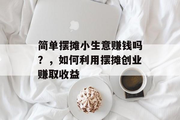 简单摆摊小生意赚钱吗?,如何利用摆摊创业赚取收益 简单摆摊小生意赚钱吗?,如何利用摆摊创业赚取收益