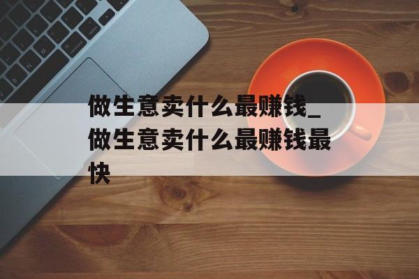 做生意卖什么最赚钱_做生意卖什么最赚钱最快 做生意卖什么最赚钱_做生意卖什么最赚钱最快