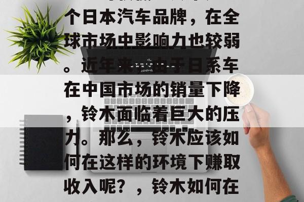 铃木在国内市场的竞争力相对较低。铃木是一个日本汽车品牌,在全球市场中影响力也较弱。近年来,由于日系车在中国市场的销量下降,铃木面临着巨大的压力。那么,铃木应该如何在这样的环境下赚取收入呢?,铃木如何在困境中寻求出路,中国市场的挑战与对策 铃木在国内市场的竞争力相对较低。铃木是一个日本汽车品牌,在全球市场中影响力也较弱。近年来,由于日系车在中国市场的销量下降,铃木面临着巨大的压力。那么,铃木应该如何在这样的环境下赚取收入呢?,铃木如何在困境中寻求出路,中国市场的挑战与对策