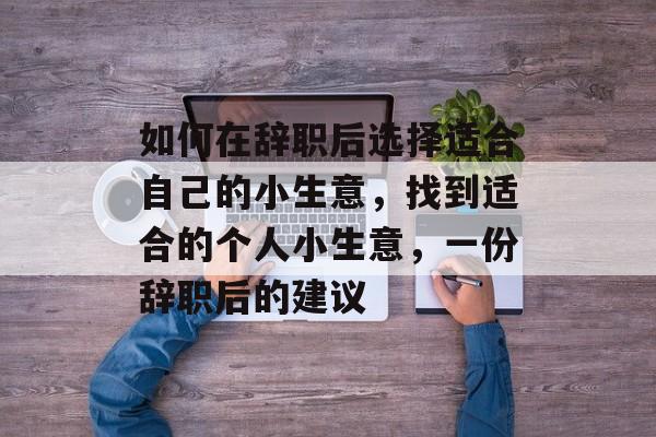 如何在辞职后选择适合自己的小生意,找到适合的个人小生意,一份辞职后的建议 如何在辞职后选择适合自己的小生意,找到适合的个人小生意,一份辞职后的建议
