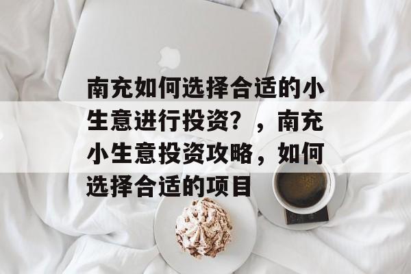 南充如何选择合适的小生意进行投资?,南充小生意投资攻略,如何选择合适的项目 南充如何选择合适的小生意进行投资?,南充小生意投资攻略,如何选择合适的项目
