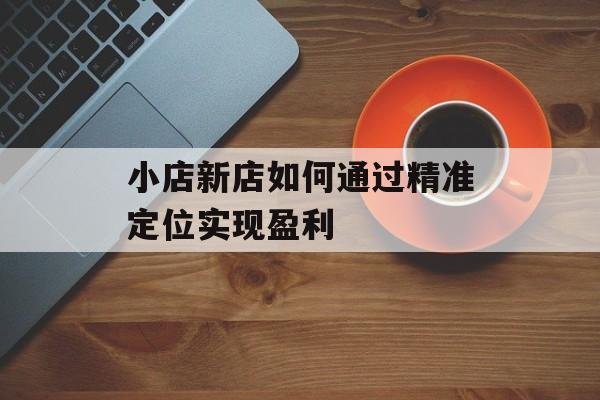 小店新店如何通过精准定位实现盈利 小店新店如何通过精准定位实现盈利