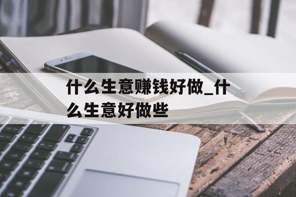 什么生意赚钱好做_什么生意好做些 什么生意赚钱好做_什么生意好做些