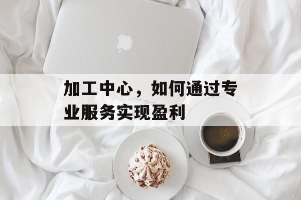 加工中心,如何通过专业服务实现盈利 加工中心,如何通过专业服务实现盈利