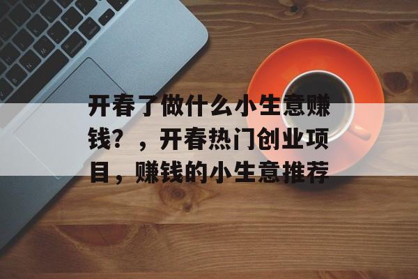 开春了做什么小生意赚钱?,开春热门创业项目,赚钱的小生意推荐 开春了做什么小生意赚钱?,开春热门创业项目,赚钱的小生意推荐