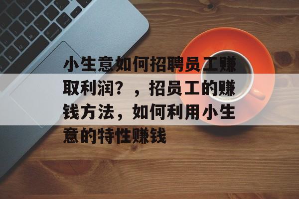 小生意如何招聘员工赚取利润？，招员工的赚钱方法，如何利用小生意的特性赚钱