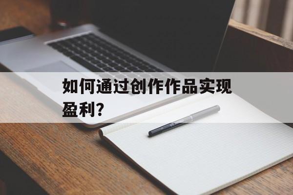 如何通过创作作品实现盈利? 如何通过创作作品实现盈利?