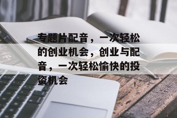 专题片配音,一次轻松的创业机会,创业与配音,一次轻松愉快的投资机会 专题片配音,一次轻松的创业机会,创业与配音,一次轻松愉快的投资机会