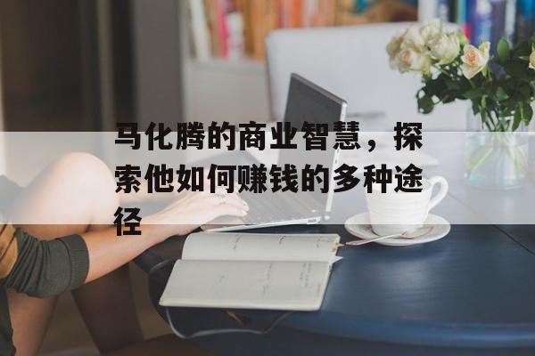 马化腾的商业智慧,探索他如何赚钱的多种途径 马化腾的商业智慧,探索他如何赚钱的多种途径