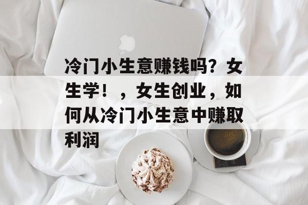 冷门小生意赚钱吗?女生学!,女生创业,如何从冷门小生意中赚取利润 冷门小生意赚钱吗?女生学!,女生创业,如何从冷门小生意中赚取利润