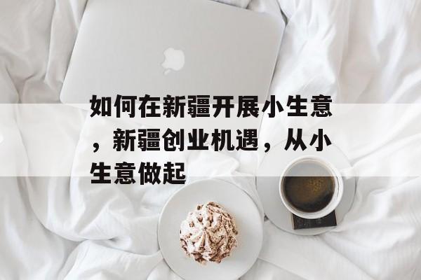 如何在新疆开展小生意,新疆创业机遇,从小生意做起 如何在新疆开展小生意,新疆创业机遇,从小生意做起
