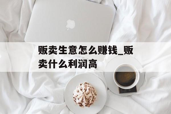 贩卖生意怎么赚钱_贩卖什么利润高 贩卖生意怎么赚钱_贩卖什么利润高