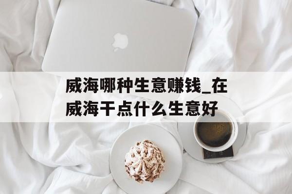威海哪种生意赚钱_在威海干点什么生意好 威海哪种生意赚钱_在威海干点什么生意好