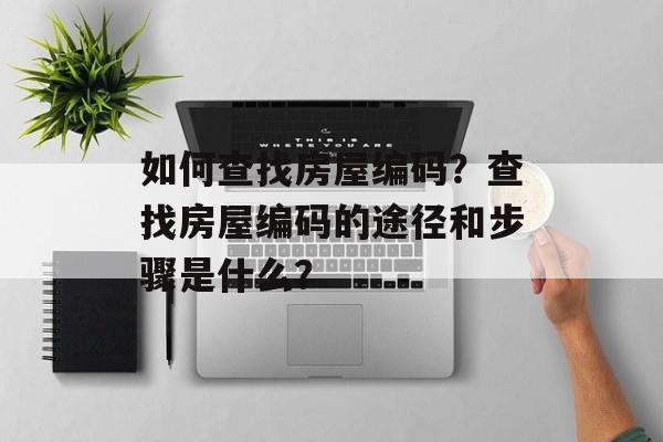 如何查找房屋编码?查找房屋编码的途径和步骤是什么? 如何查找房屋编码?查找房屋编码的途径和步骤是什么?