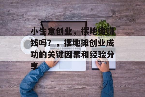 小生意创业,摆地摊赚钱吗?,摆地摊创业成功的关键因素和经验分享 小生意创业,摆地摊赚钱吗?,摆地摊创业成功的关键因素和经验分享