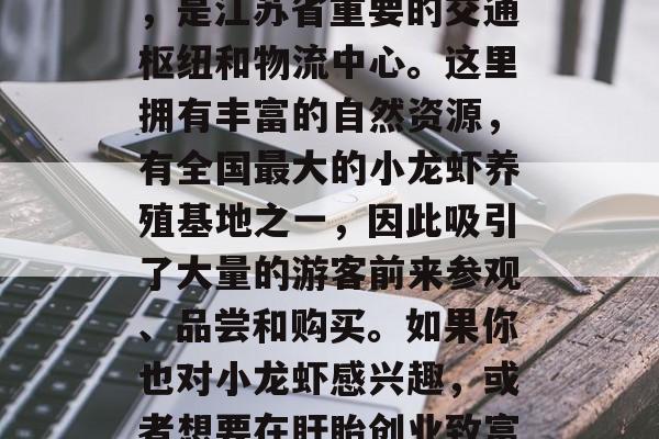 盱眙,创业致富的好地方!盱眙,江苏省地级市,位于淮河中游东岸,是江苏省重要的交通枢纽和物流中心。这里拥有丰富的自然资源,有全国最大的小龙虾养殖基地之一,因此吸引了大量的游客前来参观、品尝和购买。如果你也对小龙虾感兴趣,或者想要在盱眙创业致富,这篇文章或许可以帮到你。,盱眙,美食、旅游与创业的好去处! 盱眙,创业致富的好地方!盱眙,江苏省地级市,位于淮河中游东岸,是江苏省重要的交通枢纽和物流中心。这里拥有丰富的自然资源,有全国最大的小龙虾养殖基地之一,因此吸引了大量的游客前来参观、品尝和购买。如果你也对小龙虾感兴趣,或者想要在盱眙创业致富,这篇文章或许可以帮到你。,盱眙,美食、旅游与创业的好去处!