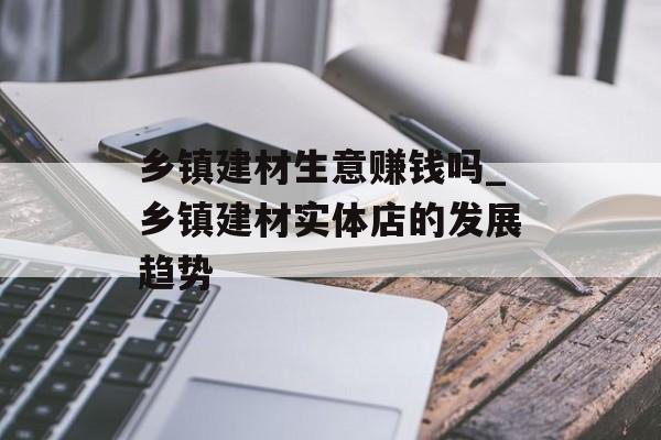 乡镇建材生意赚钱吗_乡镇建材实体店的发展趋势 乡镇建材生意赚钱吗_乡镇建材实体店的发展趋势