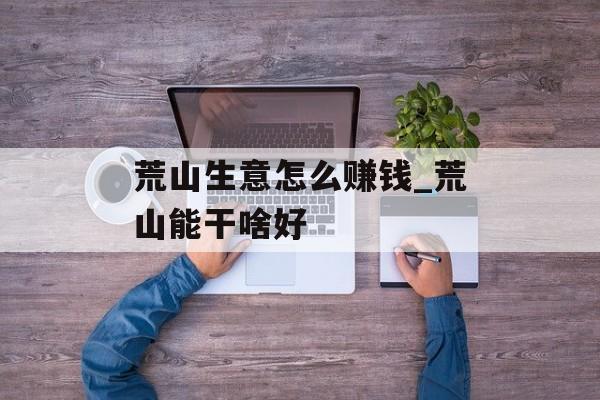 荒山生意怎么赚钱_荒山能干啥好 荒山生意怎么赚钱_荒山能干啥好